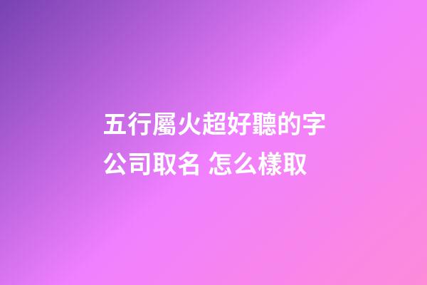 五行屬火超好聽的字公司取名 怎么樣取-第1張-公司起名-玄機派